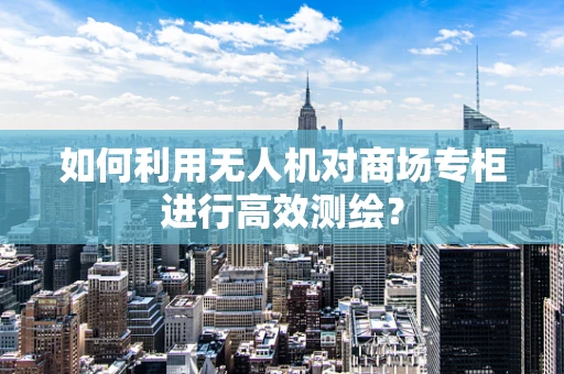 如何利用无人机对商场专柜进行高效测绘？