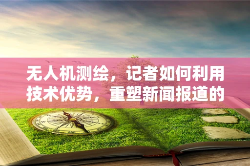 无人机测绘，记者如何利用技术优势，重塑新闻报道的‘空中视角’？