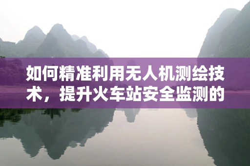 如何精准利用无人机测绘技术，提升火车站安全监测的效率？