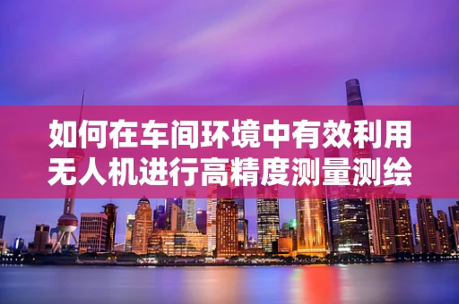 如何在车间环境中有效利用无人机进行高精度测量测绘？