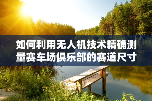 如何利用无人机技术精确测量赛车场俱乐部的赛道尺寸与地形？