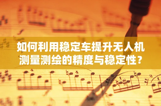 如何利用稳定车提升无人机测量测绘的精度与稳定性？