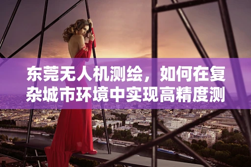 东莞无人机测绘，如何在复杂城市环境中实现高精度测量？