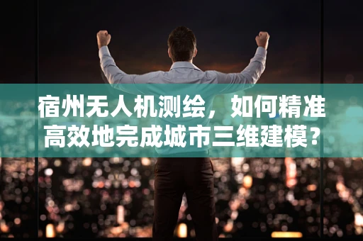 宿州无人机测绘，如何精准高效地完成城市三维建模？