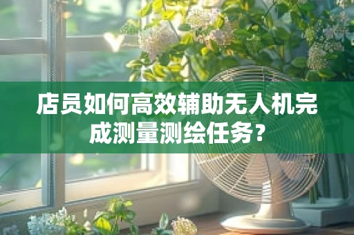 店员如何高效辅助无人机完成测量测绘任务？