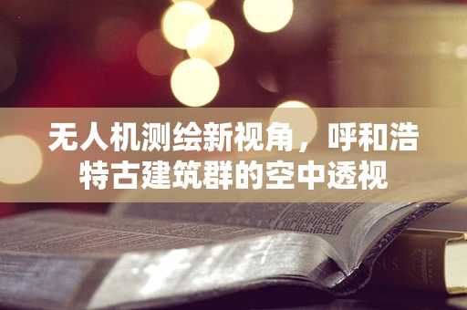 无人机测绘新视角，呼和浩特古建筑群的空中透视