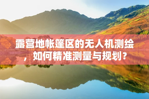 露营地帐篷区的无人机测绘，如何精准测量与规划？
