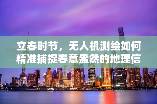 立春时节，无人机测绘如何精准捕捉春意盎然的地理信息？