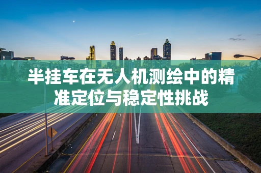 半挂车在无人机测绘中的精准定位与稳定性挑战