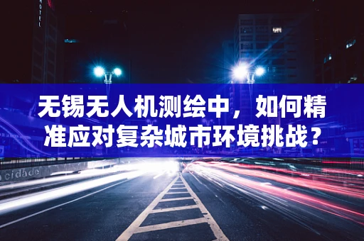 无锡无人机测绘中，如何精准应对复杂城市环境挑战？
