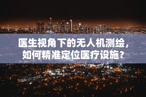 医生视角下的无人机测绘，如何精准定位医疗设施？