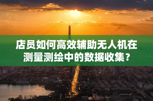 店员如何高效辅助无人机在测量测绘中的数据收集？