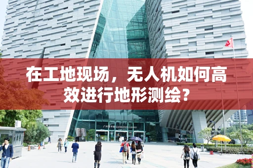 在工地现场，无人机如何高效进行地形测绘？