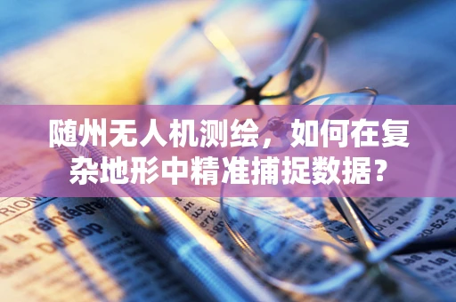 随州无人机测绘，如何在复杂地形中精准捕捉数据？