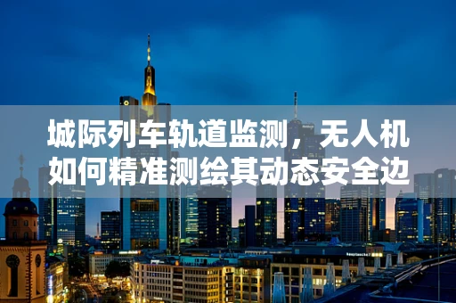 城际列车轨道监测，无人机如何精准测绘其动态安全边界？