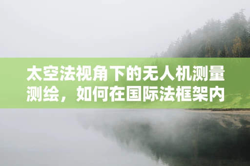 太空法视角下的无人机测量测绘，如何在国际法框架内合法飞行？