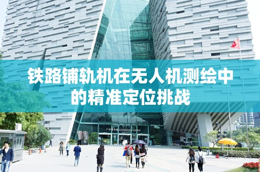 铁路铺轨机在无人机测绘中的精准定位挑战
