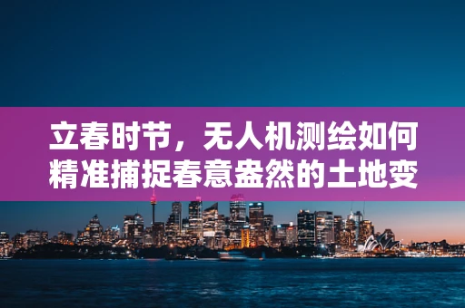 立春时节，无人机测绘如何精准捕捉春意盎然的土地变化？