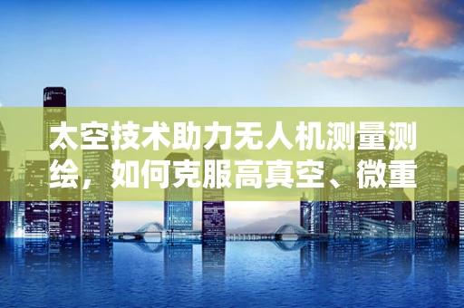 太空技术助力无人机测量测绘，如何克服高真空、微重力环境下的挑战？