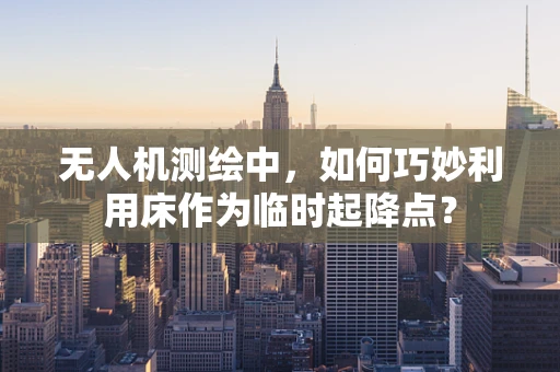 无人机测绘中，如何巧妙利用床作为临时起降点？
