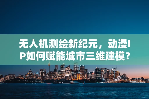 无人机测绘新纪元，动漫IP如何赋能城市三维建模？
