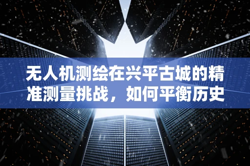 无人机测绘在兴平古城的精准测量挑战，如何平衡历史遗迹保护与现代技术融合？