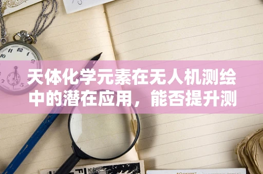 天体化学元素在无人机测绘中的潜在应用，能否提升测量精度？