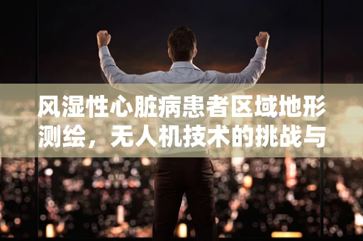 风湿性心脏病患者区域地形测绘，无人机技术的挑战与机遇