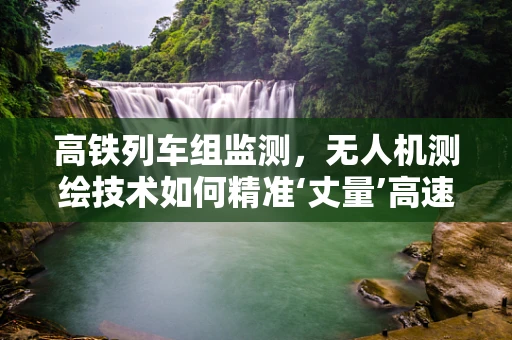 高铁列车组监测，无人机测绘技术如何精准‘丈量’高速铁路的安全？