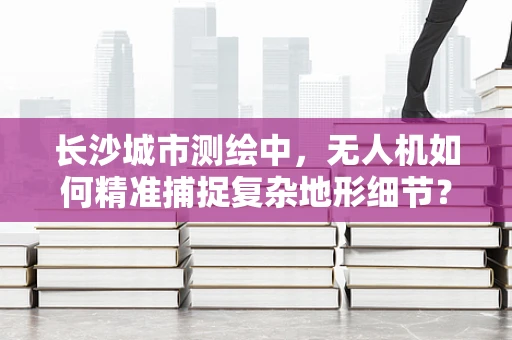 长沙城市测绘中，无人机如何精准捕捉复杂地形细节？