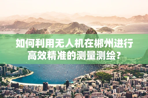 如何利用无人机在郴州进行高效精准的测量测绘？