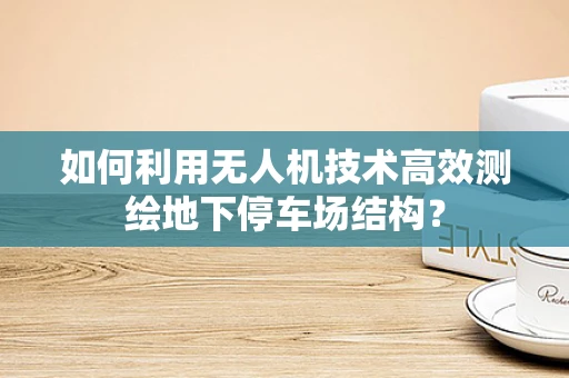 如何利用无人机技术高效测绘地下停车场结构？