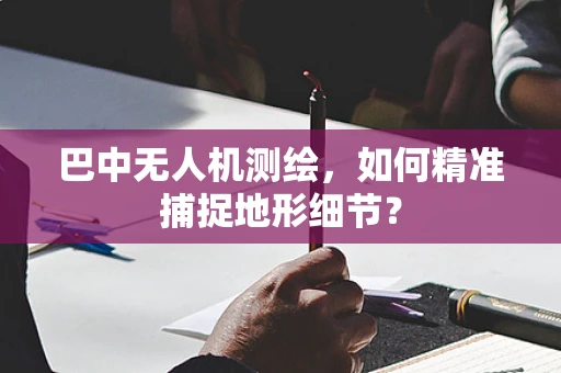 巴中无人机测绘，如何精准捕捉地形细节？