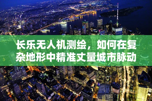 长乐无人机测绘，如何在复杂地形中精准丈量城市脉动？