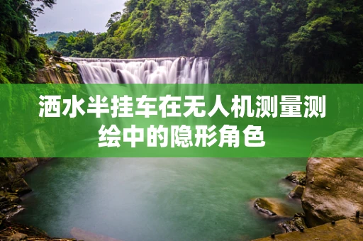洒水半挂车在无人机测量测绘中的隐形角色