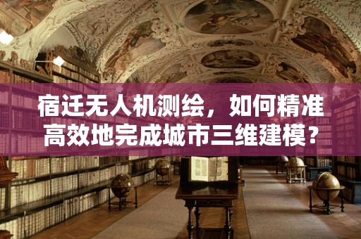 宿迁无人机测绘，如何精准高效地完成城市三维建模？