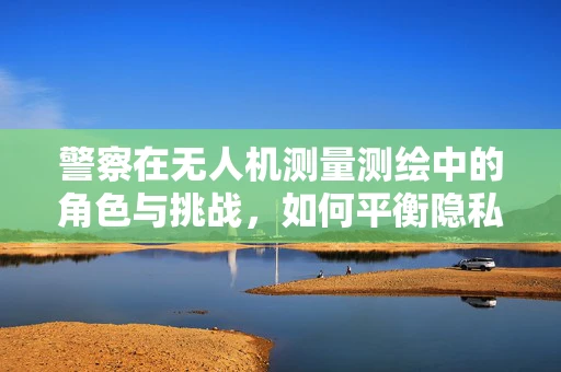 警察在无人机测量测绘中的角色与挑战，如何平衡隐私与公共安全？