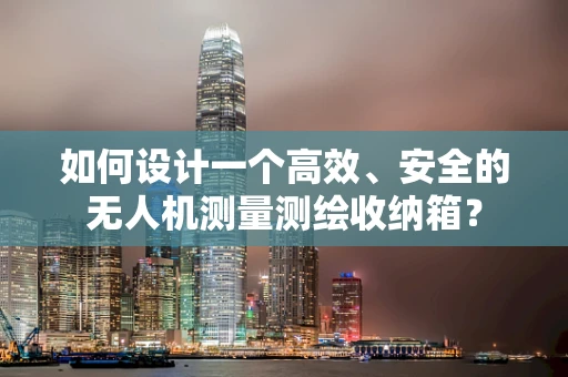 如何设计一个高效、安全的无人机测量测绘收纳箱？