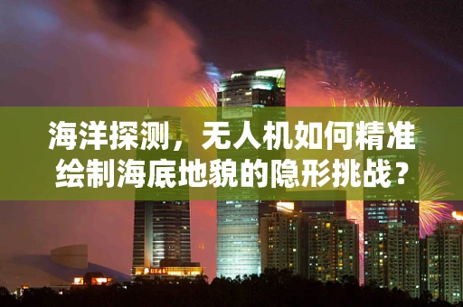海洋探测，无人机如何精准绘制海底地貌的隐形挑战？