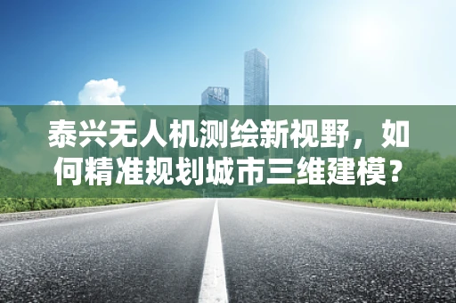 泰兴无人机测绘新视野，如何精准规划城市三维建模？