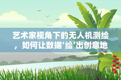 艺术家视角下的无人机测绘，如何让数据‘绘’出创意地图？