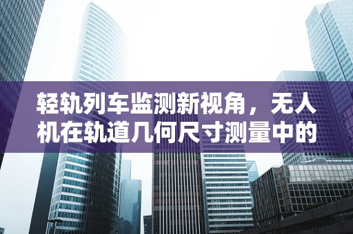 轻轨列车监测新视角，无人机在轨道几何尺寸测量中的应用挑战