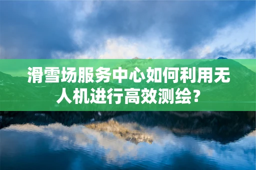 滑雪场服务中心如何利用无人机进行高效测绘？