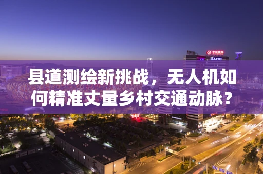 县道测绘新挑战，无人机如何精准丈量乡村交通动脉？