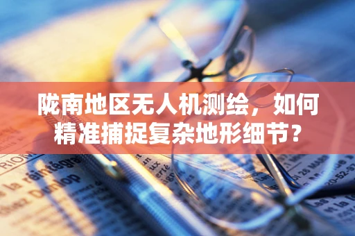 陇南地区无人机测绘，如何精准捕捉复杂地形细节？