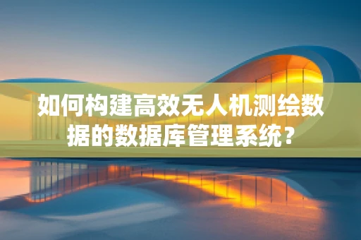 如何构建高效无人机测绘数据的数据库管理系统？