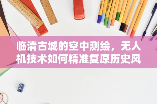 临清古城的空中测绘，无人机技术如何精准复原历史风貌？
