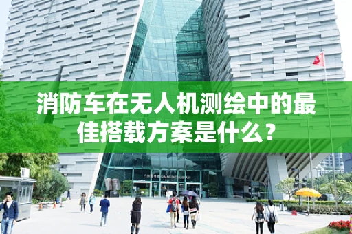 消防车在无人机测绘中的最佳搭载方案是什么？