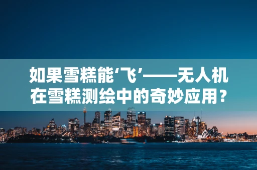如果雪糕能‘飞’——无人机在雪糕测绘中的奇妙应用？