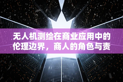 无人机测绘在商业应用中的伦理边界，商人的角色与责任